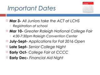 Important Dates
 Mar 3- All Juniors take the ACT at LCHS
 Registration at school
 Mar 10- Greater Raleigh National College Fair
 4:30-7:30pm Raleigh Convention Center
 July-Sept- Applications for Fall 2016 Open
 Late Sept- Senior College Night
 Early Oct- College Fair at CCCC
 Early Dec- Financial Aid Night
 