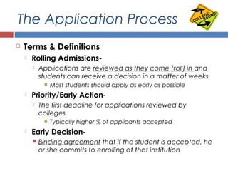 The Application Process
 Terms & Definitions
 Rolling Admissions-
 Applications are reviewed as they come (roll) in and
students can receive a decision in a matter of weeks
 Most students should apply as early as possible
 Priority/Early Action-
 The first deadline for applications reviewed by
colleges,
 Typically higher % of applicants accepted
 Early Decision-
 Binding agreement that if the student is accepted, he
or she commits to enrolling at that institution
 