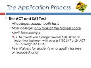 The Application Process
 The ACT and SAT Test
 All colleges accept both tests
 Most colleges only look at the highest score
 Merit Scholarships-
 Ex. NC Wesleyan College awards $28,000 to all
incoming freshmen with over a 1100 SAT or 24 ACT
(& 3.5 Weighted GPA)
 Fee Waivers for students who qualify for free
or reduced lunch
 