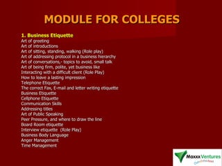 MODULE FOR COLLEGES 1. Business Etiquette   Art of greeting  Art of introductions  Art of sitting, standing, walking (Role play)  Art of addressing protocol in a business hierarchy  Art of conversations,- topics to avoid, small talk  Art of being firm, polite, yet business like  Interacting with a difficult client (Role Play)  How to leave a lasting impression  Telephone Etiquette  The correct Fax, E-mail and letter writing etiquette  Business Etiquette  Cellphone Etiquette  Communication Skills  Addressing titles  Art of Public Speaking  Peer Pressure, and where to draw the line  Board Room etiquette  Interview etiquette  (Role Play) Business Body Language  Anger Management  Time Management  