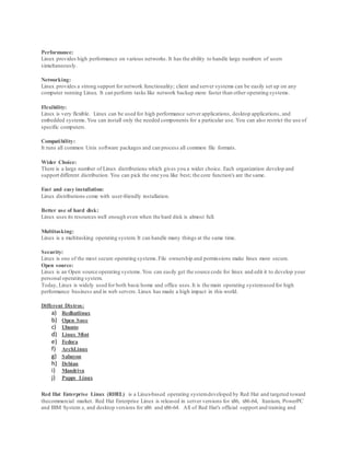 Performance:
Linux provides high performance on various networks. It has the ability to handle large numbers of users
simultaneously.
Networking:
Linux provides a strong support for network functionality; client and server systems can be easily set up on any
computer running Linux. It can perform tasks like network backup more faster than other operating systems.
Flexibility:
Linux is very flexible. Linux can be used for high performance server applications, desktop applications, and
embedded systems.You can install only the needed components for a particular use. You can also restrict the use of
specific computers.
Compatibility:
It runs all common Unix software packages and can process all common file formats.
Wider Choice:
There is a large number of Linux distributions which gives you a wider choice. Each organization develop and
support different distribution. You can pick the one you like best; the core function's are the same.
Fast and easy installation:
Linux distributions come with user-friendly installation.
Better use of hard disk:
Linux uses its resources well enough even when the hard disk is almost full.
Multitasking:
Linux is a multitasking operating system. It can handle many things at the same time.
Security:
Linux is one of the most secure operating systems.File ownership and permissions make linux more secure.
Open source:
Linux is an Open source operating systems.You can easily get the source code for linux and edit it to develop your
personal operating system.
Today, Linux is widely used for both basic home and office uses.It is the main operating systemused for high
performance business and in web servers. Linux has made a high impact in this world.
Different Distros:
a) Redhatlinux
b) Open Suse
c) Ubunto
d) Linux Mint
e) Fedora
f) ArchLinux
g) Sabayon
h) Debian
i) Mandriva
j) Puppy Linux
Red Hat Enterprise Linux (RHEL) is a Linux-based operating systemdeveloped by Red Hat and targeted toward
thecommercial market. Red Hat Enterprise Linux is released in server versions for x86, x86-64, Itanium, PowerPC
and IBM System z, and desktop versions for x86 and x86-64. All of Red Hat's official support and training and
 