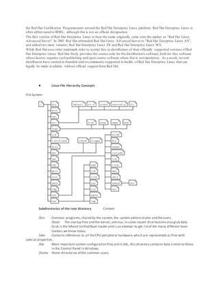 the Red Hat Certification Programcenter around the Red Hat Enterprise Linux platform. Red Hat Enterprise Linux is
often abbreviated to RHEL, although this is not an official designation.
The first version of Red Hat Enterprise Linux to bear the name originally came onto the market as "Red Hat Linux
Advanced Server". In 2003 Red Hat rebranded Red Hat Linux Advanced Server to "Red Hat Enterprise Linux AS",
and added two more variants, Red Hat Enterprise Linux ES and Red Hat Enterprise Linux WS.
While Red Hat uses strict trademark rules to restrict free re-distribution of their officially supported versions ofRed
Hat Enterprise Linux, Red Hat freely provides the source code for the distribution's software, both for free software
whose license requires such publishing and open source software where this is not mandatory. As a result, several
distributors have created re-branded and/orcommunity-supported re-builds of Red Hat Enterprise Linux that can
legally be made available, without official support from Red Hat.
 Linux File Hierarchy Concepts
FileSystem:
Subdirectories of the root directory Content
/bin Common programs,shared by the system, the system administrator and theusers.
/boot The startup files and the kernel, vmlinuz. In some recent distributionsalso grub data.
Grub is the GRand Unified Boot loader and is an attempt to get rid of the many different boot-
loaders we know today.
/dev Contains references to all theCPU peripheral hardware,which are represented as files with
special properties.
/etc Most important system configuration files arein /etc, this directory contains data similarto those
in the Control Panel in Windows
/home Home directories of the common users.
 