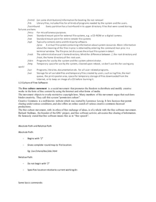 /initrd (on some distributions) Information for booting.Do not remove!
/lib Library files,includesfiles for all kindsof programs needed by the system and the users.
/lost+found Every partition has a lost+found in its upper directory.Files that were saved during
failures arehere.
/misc For miscellaneouspurposes.
/mnt Standard mount point for external filesystems, e.g. a CD-ROM or a digital camera.
/net Standard mount point for entire remote filesystems
/opt Typically contains extra and third party software.
/proc A virtual filesystemcontaininginformation aboutsystemresources.More information
about the meaning of the files in proc is obtained by entering the command man proc in a
terminal window. The fileproc.txt discusses thevirtual filesystemin detail.
/root The administrativeuser's homedirectory. Mind the difference between /, the root directory and
/root, the home directory of the root user.
/sbin Programs for useby the system and the system administrator.
/tmp Temporary spacefor use by the system, cleaned upon reboot, so don't use this for savingany
work!
/usr Programs,libraries,documentation etc. for all user-related programs.
/var Storage for all variablefiles and temporary files created by users,such as logfiles,the mail
queue, the printspooler area, spacefor temporary storage of files downloaded from the
Internet, or to keep an image of a CD before burningit.
1.3 Culture of Free Software:
The free culture movement is a social movement that promotes the freedom to distribute and modify creative
works in the form of free content by using the Internet and otherforms of media.
The movement objects to overly-restrictive copyright laws. Many members of the movement argue that such laws
hinder creativity. They call this system"permission culture".
Creative Commons is a well-known website which was started by Lawrence Lessig. It lists licenses that permit
sharing undervarious conditions,and also offers an online search of various creative-commons-licensed
productions.
The free culture movement, with its ethos of free exchange of ideas, is of a whole with the free software movement.
Richard Stallman, the founder of the GNU project, and free software activist, advocates free sharing of information.
He famously stated that free software means free as in “free speech”.
Absolute Path and Relative Path
Absolute Path:
- Begins with “/”
- Gives complete round map to filelocation.
Eg: /usr/share/doc/abc.html
Relative Path:
- Do not begin with “/”
- Specifies location relativeto current workingdir.
Some basic commands:
 