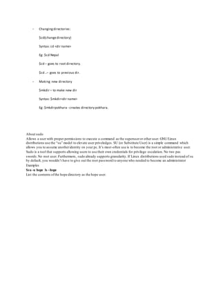 - Changingdirectories:
$cd(changedirectory)
Syntax: cd <dir name>
Eg: $cd Nepal
$cd – goes to root directory.
$cd ..– goes to previous dir.
- Making new directory
$mkdir – to make new dir
Syntax: $mkdir<dir name>
Eg: $mkdirpokhara - creates directory pokhara.
About sudo
Allows a user with proper permissions to execute a command as the superuseror other user. GNU/Linux
distributions use the “su” model to elevate user priveledges. SU (or Substitute User) is a simple command which
allows you to assume anotheridentity on your pc. It’s most-often use is to become the root or administrative user.
Sudo is a tool that supports allowing users to use their own credentials for privilege escalation. No two pas
swords.No root user. Furthermore, sudo already supports granularity. If Linux distributions used sudo instead of su
by default, you wouldn’t have to give out the root password to anyone who needed to become an administrator
Examples
$su -u hope ls ~hope
List the contents ofthe hope directory as the hope user.
 