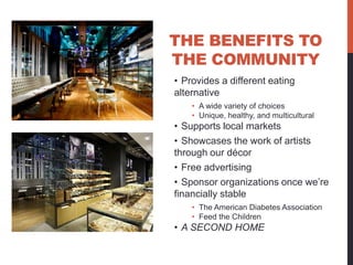 THE BENEFITS TO
THE COMMUNITY
• Provides a different eating
alternative
    • A wide variety of choices
    • Unique, healthy, and multicultural
• Supports local markets
• Showcases the work of artists
through our décor
• Free advertising
• Sponsor organizations once we’re
financially stable
    • The American Diabetes Association
    • Feed the Children
• A SECOND HOME
 