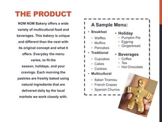 THE PRODUCT
NOM NOM Bakery offers a wide
                                      A Sample Menu:
variety of multicultural food and
                                    • Breakfast       • Holiday
beverages. This bakery is unique
                                      • Waffles        • Pumpkin Pie
and different than the next with      • Muffins        • Eggnog
                                                       • Gingerbread
 its original concept and what it     • Pancakes
                                    • Traditional
   offers. Everyday the menu                          • Beverages
        varies, to fit the            • Cupcakes       • Coffee
                                      • Cakes          • Tea
   season, holidays, and your                          • Hot Chocolate
                                      • Cookies
  cravings. Each morning the        • Multicultural
pastries are freshly baked using      • Italian Tiramisu
  natural ingredients that are        • French Crepes
   delivered daily by the local       • Spanish Churros

 markets we work closely with.
 