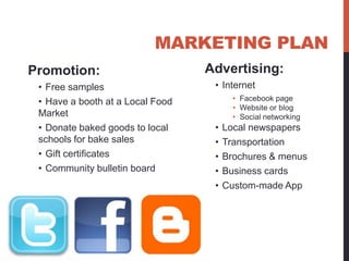 MARKETING PLAN
Promotion:                        Advertising:
 • Free samples                    • Internet
 • Have a booth at a Local Food          • Facebook page
                                         • Website or blog
 Market                                  • Social networking
 • Donate baked goods to local     •   Local newspapers
 schools for bake sales            •   Transportation
 • Gift certificates               •   Brochures & menus
 • Community bulletin board        •   Business cards
                                   •   Custom-made App
 