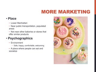 MORE MARKETING
• Place
 • Lower Manhattan
 • Near public transportation, populated
 areas
 • Not near other bakeries or stores that
 offer similar products

• Psychographics
 • Environment
    • Safe, happy, comfortable, welcoming
 • A place where people can eat and
 socialize
 