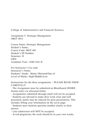 College of Administrative and Financial Sciences
Assignment 3- Strategic Management
(MGT 401)
Course Name: Strategic Management
Student’s Name:
Course Code: MGT 401
Student’s ID Number:
Semester: II
CRN:
Academic Year: 1440/1441 H
For Instructor’s Use only
Instructor’s Name:
Students’ Grade: Marks Obtained/Out of
Level of Marks: High/Middle/Low
Instructions for the three assignments – PLEASE READ THEM
CAREFULLY
· The Assignment must be submitted on Blackboard (WORD
format only) via allocated folder.
· Assignments submitted through email will not be accepted.
· Students are advised to make their work clear and well
presented, marks may be reduced for poor presentation. This
includes filling your information on the cover page.
· Students must mention question number clearly in their
answer.
· Late submission will NOT be accepted.
· Avoid plagiarism, the work should be in your own words,
 