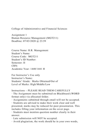 College of Administrative and Financial Sciences
Assignment 1
Human Resource Management (MGT211)
Deadline: 07/03/2020 @ 23:59
Course Name: H.R. Management
Student’s Name:
Course Code: MGT211
Student’s ID Number:
Semester: II
CRN:
Academic Year: 1440/1441 H
For Instructor’s Use only
Instructor’s Name:
Students’ Grade: Marks Obtained/Out of
Level of Marks: High/Middle/Low
Instructions – PLEASE READ THEM CAREFULLY
· The Assignment must be submitted on Blackboard (WORD
format only) via allocated folder.
· Assignments submitted through email will not be accepted.
· Students are advised to make their work clear and well
presented, marks may be reduced for poor presentation. This
includes filling your information on the cover page.
· Students must mention question number clearly in their
answer.
· Late submission will NOT be accepted.
· Avoid plagiarism, the work should be in your own words,
 