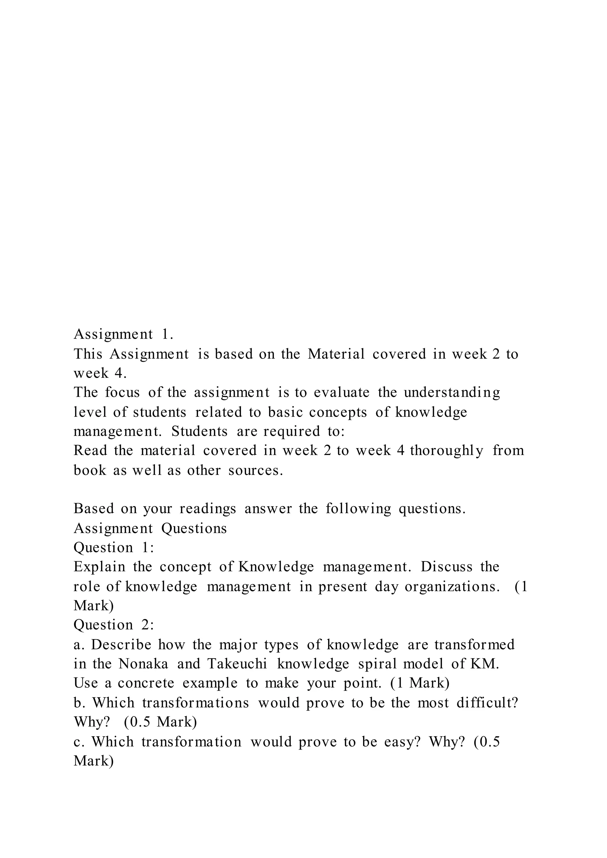Assignment 1.
This Assignment is based on the Material covered in week 2 to
week 4.
The focus of the assignment is to evaluate the understanding
level of students related to basic concepts of knowledge
management. Students are required to:
Read the material covered in week 2 to week 4 thoroughly from
book as well as other sources.
Based on your readings answer the following questions.
Assignment Questions
Question 1:
Explain the concept of Knowledge management. Discuss the
role of knowledge management in present day organizations. (1
Mark)
Question 2:
a. Describe how the major types of knowledge are transformed
in the Nonaka and Takeuchi knowledge spiral model of KM.
Use a concrete example to make your point. (1 Mark)
b. Which transformations would prove to be the most difficult?
Why? (0.5 Mark)
c. Which transformation would prove to be easy? Why? (0.5
Mark)
 