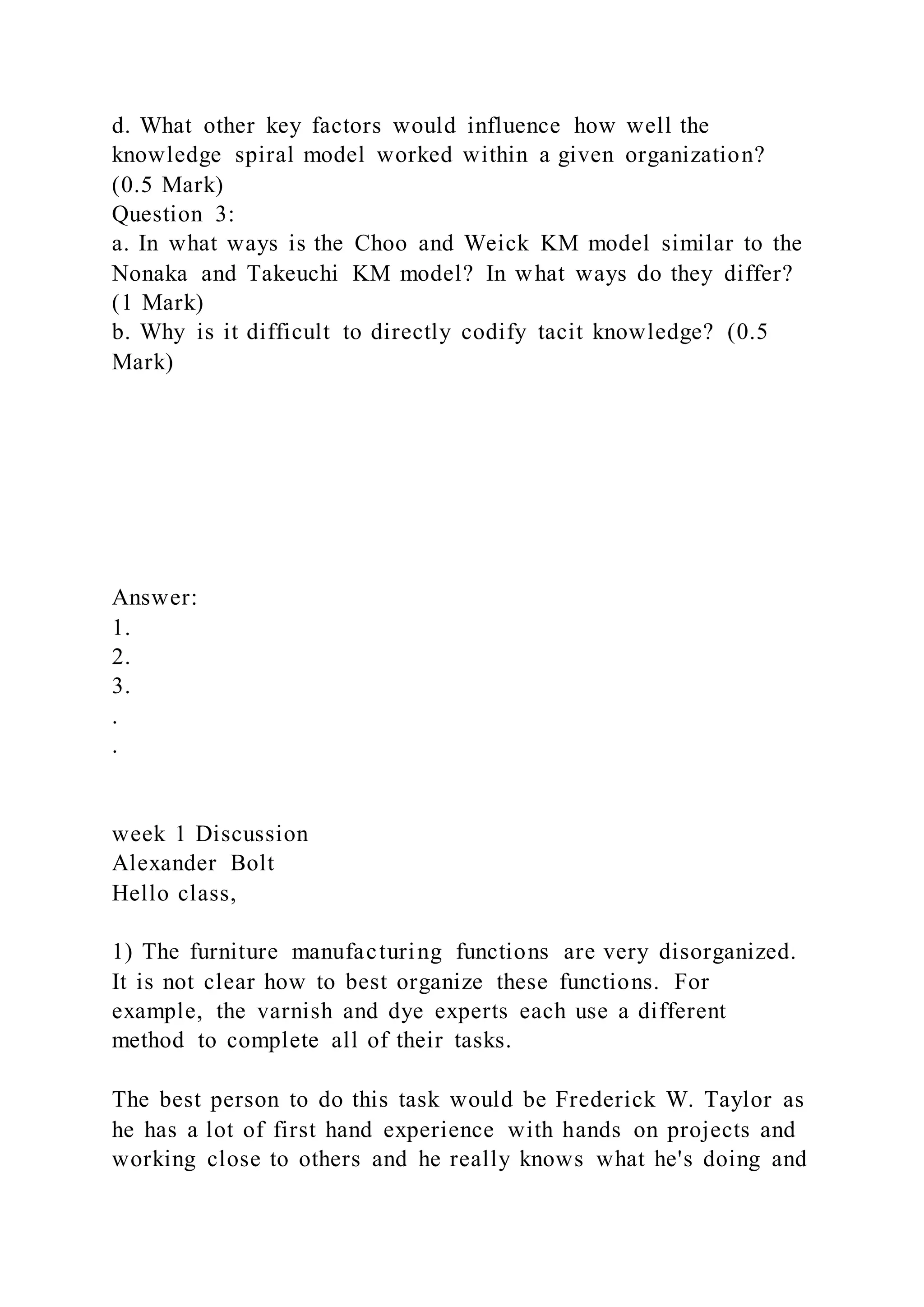 d. What other key factors would influence how well the
knowledge spiral model worked within a given organization?
(0.5 Mark)
Question 3:
a. In what ways is the Choo and Weick KM model similar to the
Nonaka and Takeuchi KM model? In what ways do they differ?
(1 Mark)
b. Why is it difficult to directly codify tacit knowledge? (0.5
Mark)
Answer:
1.
2.
3.
.
.
week 1 Discussion
Alexander Bolt
Hello class,
1) The furniture manufacturing functions are very disorganized.
It is not clear how to best organize these functions. For
example, the varnish and dye experts each use a different
method to complete all of their tasks.
The best person to do this task would be Frederick W. Taylor as
he has a lot of first hand experience with hands on projects and
working close to others and he really knows what he's doing and
 