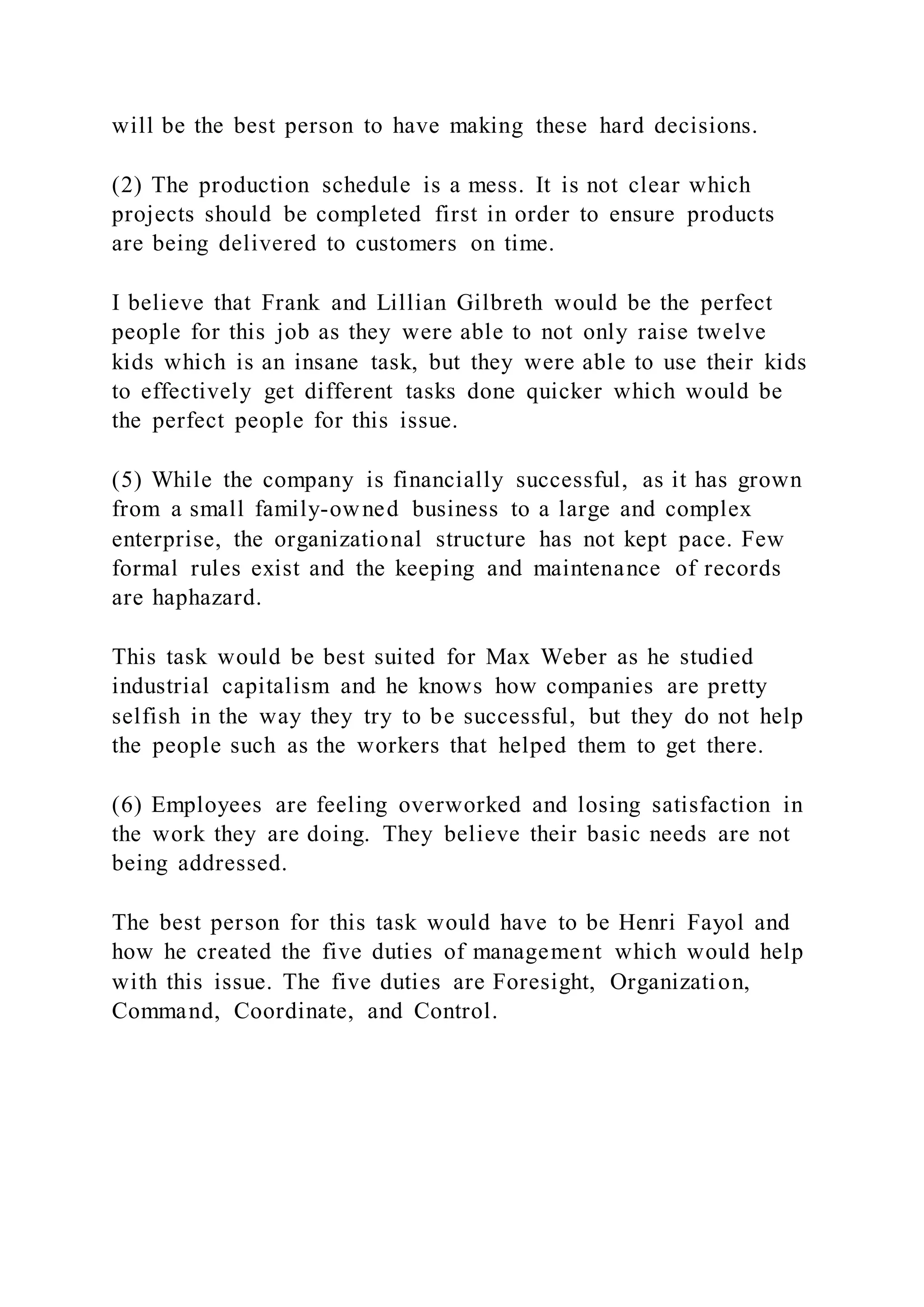 will be the best person to have making these hard decisions.
(2) The production schedule is a mess. It is not clear which
projects should be completed first in order to ensure products
are being delivered to customers on time.
I believe that Frank and Lillian Gilbreth would be the perfect
people for this job as they were able to not only raise twelve
kids which is an insane task, but they were able to use their kids
to effectively get different tasks done quicker which would be
the perfect people for this issue.
(5) While the company is financially successful, as it has grown
from a small family-owned business to a large and complex
enterprise, the organizational structure has not kept pace. Few
formal rules exist and the keeping and maintenance of records
are haphazard.
This task would be best suited for Max Weber as he studied
industrial capitalism and he knows how companies are pretty
selfish in the way they try to be successful, but they do not help
the people such as the workers that helped them to get there.
(6) Employees are feeling overworked and losing satisfaction in
the work they are doing. They believe their basic needs are not
being addressed.
The best person for this task would have to be Henri Fayol and
how he created the five duties of management which would help
with this issue. The five duties are Foresight, Organization,
Command, Coordinate, and Control.
 