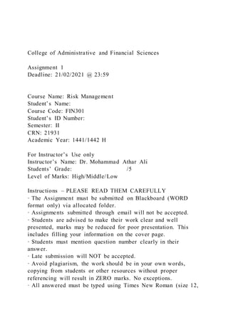 College of Administrative and Financial Sciences
Assignment 1
Deadline: 21/02/2021 @ 23:59
Course Name: Risk Management
Student’s Name:
Course Code: FIN301
Student’s ID Number:
Semester: II
CRN: 21931
Academic Year: 1441/1442 H
For Instructor’s Use only
Instructor’s Name: Dr. Mohammad Athar Ali
Students’ Grade: /5
Level of Marks: High/Middle/Low
Instructions – PLEASE READ THEM CAREFULLY
· The Assignment must be submitted on Blackboard (WORD
format only) via allocated folder.
· Assignments submitted through email will not be accepted.
· Students are advised to make their work clear and well
presented, marks may be reduced for poor presentation. This
includes filling your information on the cover page.
· Students must mention question number clearly in their
answer.
· Late submission will NOT be accepted.
· Avoid plagiarism, the work should be in your own words,
copying from students or other resources without proper
referencing will result in ZERO marks. No exceptions.
· All answered must be typed using Times New Roman (size 12,
 