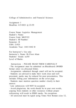 College of Administrative and Financial Sciences
Assignment 1
Deadline: 6/3/2021 @ 23:59
Course Name: Logistics Management
Student’s Name:
Course Code: MGT322
Student’s ID Number:
Semester: II
CRN: 21925
Academic Year: 1441/1442 H
For Instructor’s Use only
Instructor’s Name: Dr Firoz Alam
Students’ Grade: xx/05
Level of Marks:
Instructions – PLEASE READ THEM CAREFULLY
· The Assignment must be submitted on Blackboard (WORD
format only) via allocated folder.
· Assignments submitted through email will not be accepted.
· Students are advised to make their work clear and well
presented, marks may be reduced for poor presentation. This
includes filling your information on the cover page.
· Students must mention question number clearly in their
answer.
· Late submission will NOT be accepted.
· Avoid plagiarism, the work should be in your own words,
copying from students or other resources without proper
referencing will result in ZERO marks. No exceptions.
· All answered must be typed using Times New Roman (size 12,
 