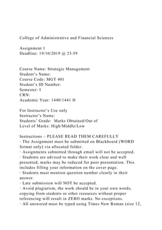 College of Administrative and Financial Sciences
Assignment 1
Deadline: 19/10/2019 @ 23:59
Course Name: Strategic Management
Student’s Name:
Course Code: MGT 401
Student’s ID Number:
Semester: I
CRN:
Academic Year: 1440/1441 H
For Instructor’s Use only
Instructor’s Name:
Students’ Grade: Marks Obtained/Out of
Level of Marks: High/Middle/Low
Instructions – PLEASE READ THEM CAREFULLY
· The Assignment must be submitted on Blackboard (WORD
format only) via allocated folder.
· Assignments submitted through email will not be accepted.
· Students are advised to make their work clear and well
presented, marks may be reduced for poor presentation. This
includes filling your information on the cover page.
· Students must mention question number clearly in their
answer.
· Late submission will NOT be accepted.
· Avoid plagiarism, the work should be in your own words,
copying from students or other resources without proper
referencing will result in ZERO marks. No exceptions.
· All answered must be typed using Times New Roman (size 12,
 