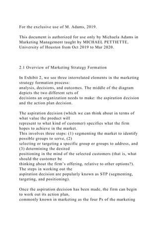 For the exclusive use of M. Adams, 2019.
This document is authorized for use only by Michaela Adams in
Marketing Management taught by MICHAEL PETTIETTE,
University of Houston from Oct 2019 to Mar 2020.
2.1 Overview of Marketing Strategy Formation
In Exhibit 2, we see three interrelated elements in the marketing
strategy formation process:
analysis, decisions, and outcomes. The middle of the diagram
depicts the two different sets of
decisions an organization needs to make: the aspiration decision
and the action plan decision.
The aspiration decision (which we can think about in terms of
what value the product will
represent to what kind of customer) specifies what the firm
hopes to achieve in the market.
This involves three steps: (1) segmenting the market to identify
possible groups to serve, (2)
selecting or targeting a specific group or groups to address, and
(3) determining the desired
positioning in the mind of the selected customers (that is, what
should the customer be
thinking about the firm’s offering, relative to other options?).
The steps in working out the
aspiration decision are popularly known as STP (segmenting,
targeting, and positioning).
Once the aspiration decision has been made, the firm can begin
to work out its action plan,
commonly known in marketing as the four Ps of the marketing
 