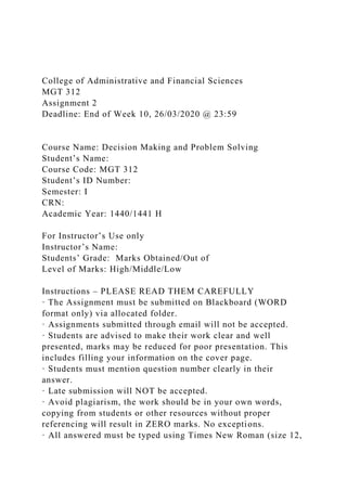 College of Administrative and Financial Sciences
MGT 312
Assignment 2
Deadline: End of Week 10, 26/03/2020 @ 23:59
Course Name: Decision Making and Problem Solving
Student’s Name:
Course Code: MGT 312
Student’s ID Number:
Semester: I
CRN:
Academic Year: 1440/1441 H
For Instructor’s Use only
Instructor’s Name:
Students’ Grade: Marks Obtained/Out of
Level of Marks: High/Middle/Low
Instructions – PLEASE READ THEM CAREFULLY
· The Assignment must be submitted on Blackboard (WORD
format only) via allocated folder.
· Assignments submitted through email will not be accepted.
· Students are advised to make their work clear and well
presented, marks may be reduced for poor presentation. This
includes filling your information on the cover page.
· Students must mention question number clearly in their
answer.
· Late submission will NOT be accepted.
· Avoid plagiarism, the work should be in your own words,
copying from students or other resources without proper
referencing will result in ZERO marks. No exceptions.
· All answered must be typed using Times New Roman (size 12,
 