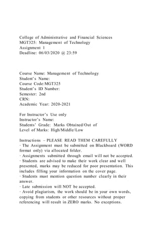 College of Administrative and Financial Sciences
MGT325: Management of Technology
Assignment 1
Deadline: 06/03/2020 @ 23:59
Course Name: Management of Technology
Student’s Name:
Course Code:MGT325
Student’s ID Number:
Semester: 2nd
CRN:
Academic Year: 2020-2021
For Instructor’s Use only
Instructor’s Name:
Students’ Grade: Marks Obtained/Out of
Level of Marks: High/Middle/Low
Instructions – PLEASE READ THEM CAREFULLY
· The Assignment must be submitted on Blackboard (WORD
format only) via allocated folder.
· Assignments submitted through email will not be accepted.
· Students are advised to make their work clear and well
presented, marks may be reduced for poor presentation. This
includes filling your information on the cover page.
· Students must mention question number clearly in their
answer.
· Late submission will NOT be accepted.
· Avoid plagiarism, the work should be in your own words,
copying from students or other resources without proper
referencing will result in ZERO marks. No exceptions.
 