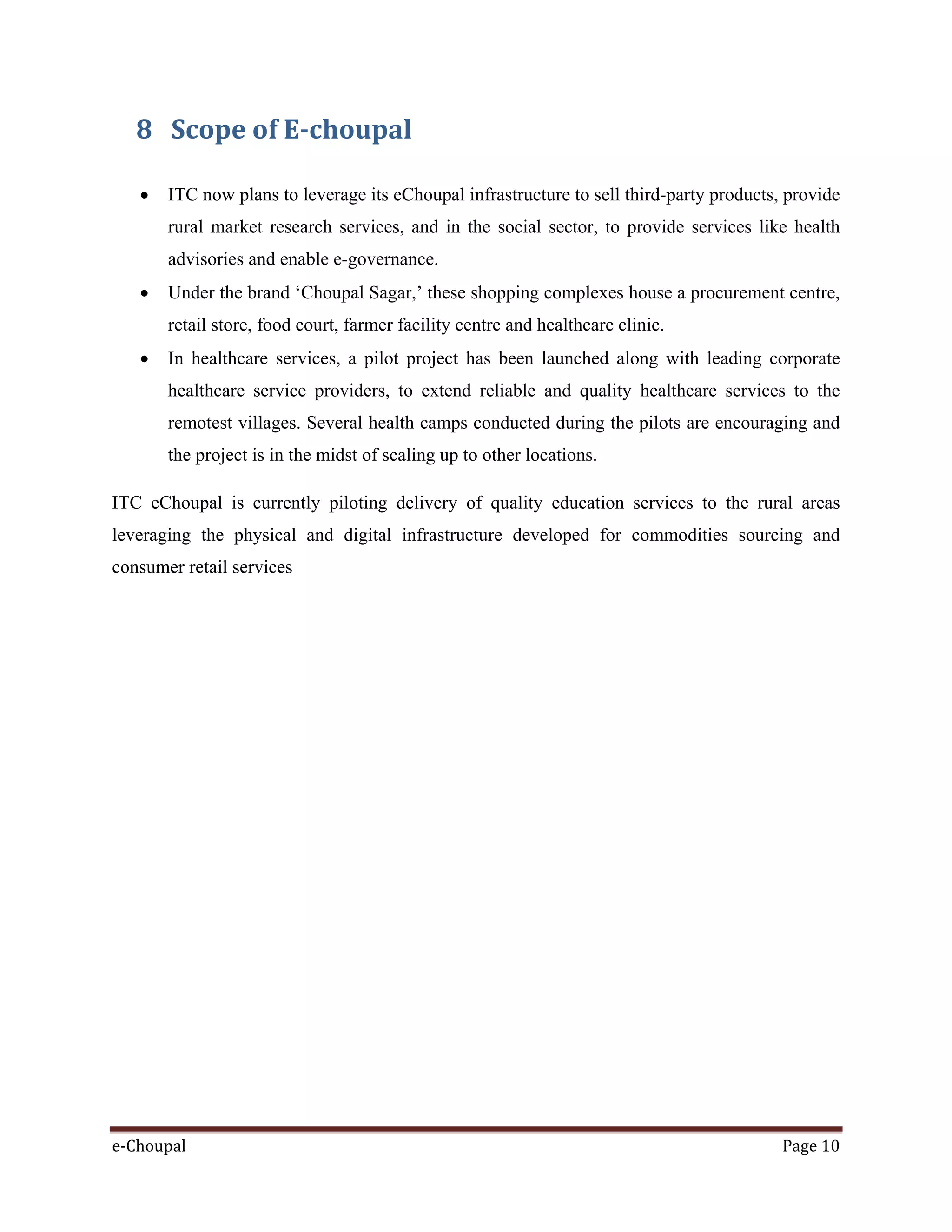 e-Choupal Page 10
8 Scope of E-choupal
• ITC now plans to leverage its eChoupal infrastructure to sell third-party products, provide
rural market research services, and in the social sector, to provide services like health
advisories and enable e-governance.
• Under the brand ‘Choupal Sagar,’ these shopping complexes house a procurement centre,
retail store, food court, farmer facility centre and healthcare clinic.
• In healthcare services, a pilot project has been launched along with leading corporate
healthcare service providers, to extend reliable and quality healthcare services to the
remotest villages. Several health camps conducted during the pilots are encouraging and
the project is in the midst of scaling up to other locations.
ITC eChoupal is currently piloting delivery of quality education services to the rural areas
leveraging the physical and digital infrastructure developed for commodities sourcing and
consumer retail services
 