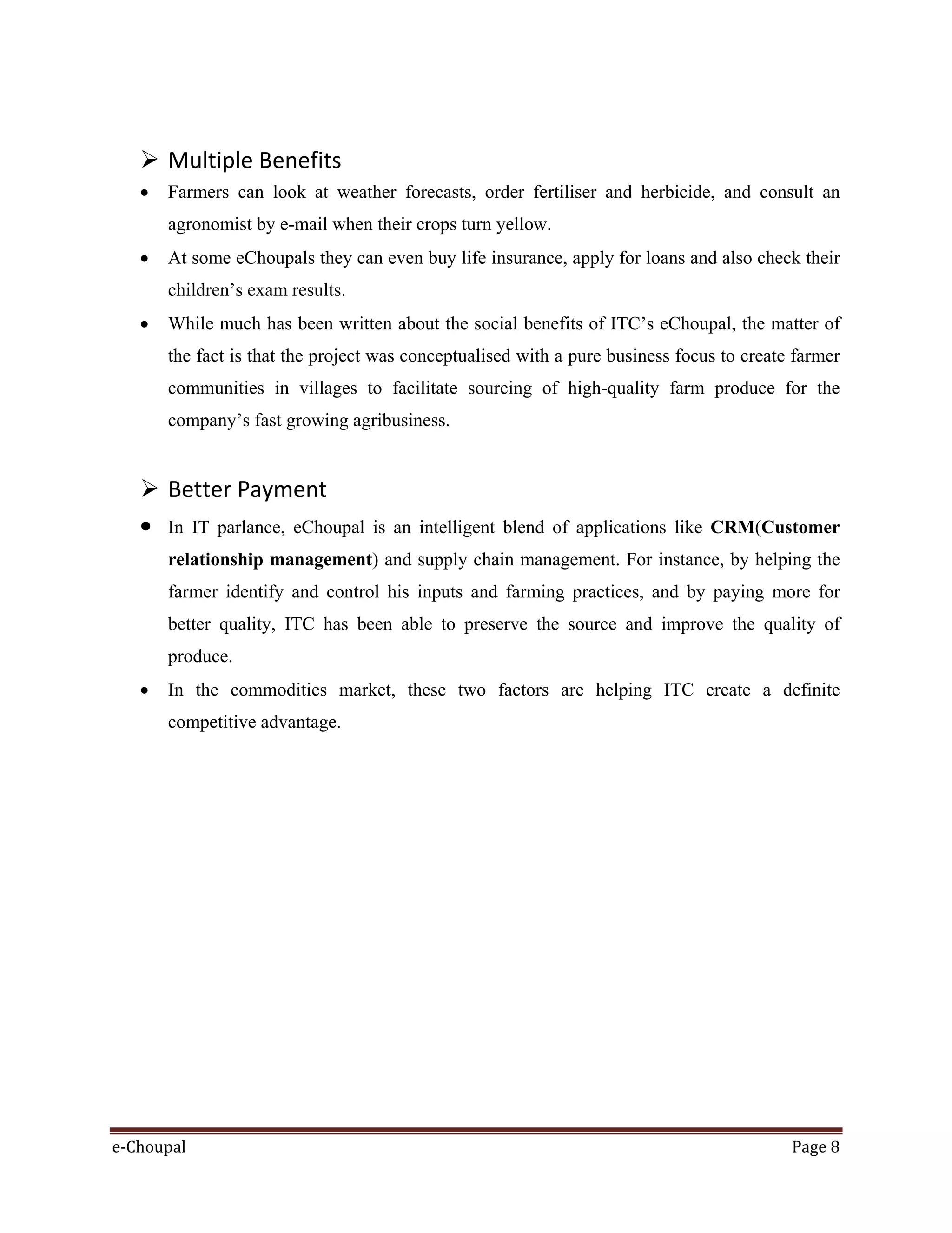 e-Choupal Page 8
 Multiple Benefits
• Farmers can look at weather forecasts, order fertiliser and herbicide, and consult an
agronomist by e-mail when their crops turn yellow.
• At some eChoupals they can even buy life insurance, apply for loans and also check their
children’s exam results.
• While much has been written about the social benefits of ITC’s eChoupal, the matter of
the fact is that the project was conceptualised with a pure business focus to create farmer
communities in villages to facilitate sourcing of high-quality farm produce for the
company’s fast growing agribusiness.
 Better Payment
• In IT parlance, eChoupal is an intelligent blend of applications like CRM(Customer
relationship management) and supply chain management. For instance, by helping the
farmer identify and control his inputs and farming practices, and by paying more for
better quality, ITC has been able to preserve the source and improve the quality of
produce.
• In the commodities market, these two factors are helping ITC create a definite
competitive advantage.
 
