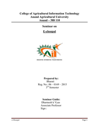 e-Choupal Page 1
College of Agricultural Information Technology
Anand Agricultural University
Anand – 388 110
Seminar on
E-choupal
Prepared by:
Bharati
Reg. No.: 06 – 0169 – 2015
3rd
Semester
Seminar Guide:
Dharmesh k Vyas
Associate Professor
Sign :
 
