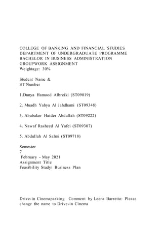 COLLEGE OF BANKING AND FINANCIAL STUDIES
DEPARTMENT OF UNDERGRADUATE PROGRAMME
BACHELOR IN BUSINESS ADMINISTRATION
GROUPWORK ASSIGNMENT
Weightage: 30%
Student Name &
ST Number
1.Dunya Hamood Albreiki (ST09019)
2. Muadh Yahya Al Jahdhami (ST09348)
3. Abubaker Haider Abdullah (ST09222)
4. Nawaf Rasheed Al Yafei (ST09307)
5. Abdullah Al Salmi (ST09718)
Semester
7
February - May 2021
Assignment Title
Feasibility Study/ Business Plan
Drive-in Cinemaparking Comment by Leena Barretto: Please
change the name to Drive-in Cinema
 