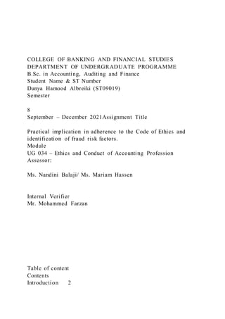 COLLEGE OF BANKING AND FINANCIAL STUDIES
DEPARTMENT OF UNDERGRADUATE PROGRAMME
B.Sc. in Accounting, Auditing and Finance
Student Name & ST Number
Dunya Hamood Albreiki (ST09019)
Semester
8
September – December 2021Assignment Title
Practical implication in adherence to the Code of Ethics and
identification of fraud risk factors.
Module
UG 034 – Ethics and Conduct of Accounting Profession
Assessor:
Ms. Nandini Balaji/ Ms. Mariam Hassen
Internal Verifier
Mr. Mohammed Farzan
Table of content
Contents
Introduction 2
 