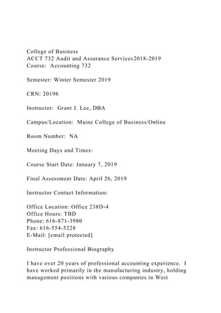 College of Business
ACCT 732 Audit and Assurance Services 2018-2019
Course: Accounting 732
Semester: Winter Semester 2019
CRN: 20196
Instructor: Grant J. Lee, DBA
Campus/Location: Maine College of Business/Online
Room Number: NA
Meeting Days and Times:
Course Start Date: January 7, 2019
Final Assessment Date: April 26, 2019
Instructor Contact Information:
Office Location: Office 238D-4
Office Hours: TBD
Phone: 616-871-3980
Fax: 616-554-5228
E-Mail: [email protected]
Instructor Professional Biography
I have over 20 years of professional accounting experience. I
have worked primarily in the manufacturing industry, holding
management positions with various companies in West
 