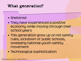 What generation?
• Sheltered
• They have experienced a positive
economy while moving through their
school years
• This generation grew up on kid safety
rules, lockdown of public schools,
sweeping national youth safety
movement
• Technological sophistication
http://www.eiu.edu/~arc/ - Eastern Illinois U.
 