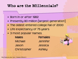 Who are the Millennials?
• Born in or after 1982
• Presently 80 million (largest generation)
• The oldest entered college Fall of 2000
• Life expectancy of 75 years
• 3 most popular names
Males Females
Michael Jennifer
Jason Jessica
Christopher Ashley
http://www.eiu.edu/~arc/ - Eastern Illinois U.
 