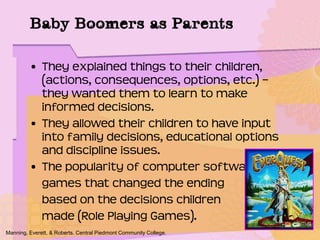 • They explained things to their children,
(actions, consequences, options, etc.) –
they wanted them to learn to make
informed decisions.
• They allowed their children to have input
into family decisions, educational options
and discipline issues.
• The popularity of computer software/
games that changed the ending
based on the decisions children
made (Role Playing Games).
Manning, Everett, & Roberts. Central Piedmont Community College.
Baby Boomers as Parents
 
