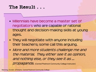 • Millennials have become a master set of
negotiators who are capable of rational
thought and decision-making skills at young
ages.
• They will negotiate with anyone including
their teachers; some call this arguing.
• More and more students challenge me and
the material. They either see it as opinion,
and nothing else, or they see it as …
propaganda. (Central Piedmont Community College Instructor)
Manning, Everett, & Roberts. Central Piedmont Community College.
The Result . . .
 