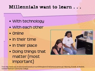 • With technology
• With each other
• Online
• In their time
• In their place
• Doing things that
matter (most
important)
From http://www.coe.uh.edu/courses/practicum-sum04/longhorn/21stCenturyLearner.ppt. Manning, Everett, & Roberts.
Central Piedmont Community College.
Millennials want to learn . . .
 