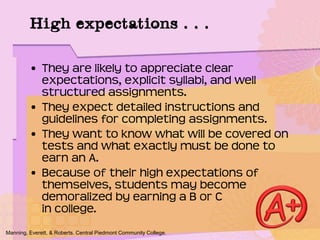 • They are likely to appreciate clear
expectations, explicit syllabi, and well
structured assignments.
• They expect detailed instructions and
guidelines for completing assignments.
• They want to know what will be covered on
tests and what exactly must be done to
earn an A.
• Because of their high expectations of
themselves, students may become
demoralized by earning a B or C
in college.
Manning, Everett, & Roberts. Central Piedmont Community College.
High expectations . . .
 