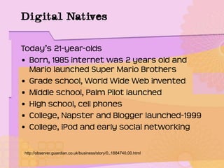 Digital Natives
Today’s 21-year-olds
• Born, 1985 internet was 2 years old and
Mario launched Super Mario Brothers
• Grade school, World Wide Web invented
• Middle school, Palm Pilot launched
• High school, cell phones
• College, Napster and Blogger launched-1999
• College, iPod and early social networking
http://observer.guardian.co.uk/business/story/0,,1884740,00.html
 