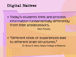 Digital Natives
• Today’s students think and process
information fundamentally differently
from their predecessors.
Marc Prensky
• “Different kinds of experiences lead
to different brain structures.”
Dr. Bruce D. Berry, Baylor College of Medicine
 