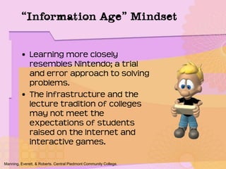 • Learning more closely
resembles Nintendo; a trial
and error approach to solving
problems.
• The infrastructure and the
lecture tradition of colleges
may not meet the
expectations of students
raised on the Internet and
interactive games.
Manning, Everett, & Roberts. Central Piedmont Community College.
“Information Age” Mindset
 