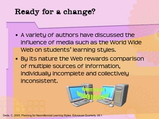 Ready for a change?
• A variety of authors have discussed the
influence of media such as the World Wide
Web on students’ learning styles.
• By its nature the Web rewards comparison
of multiple sources of information,
individually incomplete and collectively
inconsistent.
Dede, C. 2005. Planning for Neomillennial Learning Styles. Educause Quarterly. 28:1
 