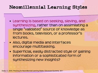 Neomillennial Learning Styles
• Learning is based on seeking, sieving, and
synthesizing, rather than on assimilating a
single "validated" source of knowledge as
from books, television, or a professor’s
lectures.
• Also, digital media and interfaces
encourage multitasking.
• Superficial, easily distracted style of gaining
information or a sophisticated form of
synthesizing new insights?
Dede, C. 2005. Planning for Neomillennial Learning Styles. Educause Quarterly. 28:1
 