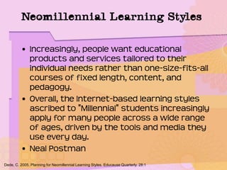 Neomillennial Learning Styles
• Increasingly, people want educational
products and services tailored to their
individual needs rather than one-size-fits-all
courses of fixed length, content, and
pedagogy.
• Overall, the Internet-based learning styles
ascribed to "Millennial" students increasingly
apply for many people across a wide range
of ages, driven by the tools and media they
use every day.
• Neal Postman
Dede, C. 2005. Planning for Neomillennial Learning Styles. Educause Quarterly. 28:1
 