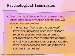 Psychological Immersion
• Over the next decade, 3 complementary
interfaces to information technology will
shape how people learn:
– The familiar "world to the desktop"
interface, providing access to distant
experts and archives and enabling
collaborations, mentoring relationships,
and virtual communities of practice. This
interface is evolving through initiatives
such as Internet 2.0
Dede, C. 2005. Planning for Neomillennial Learning Styles. Educause Quarterly. 28:1
 