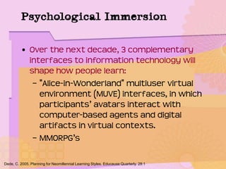 Psychological Immersion
• Over the next decade, 3 complementary
interfaces to information technology will
shape how people learn:
– "Alice-in-Wonderland" multiuser virtual
environment (MUVE) interfaces, in which
participants’ avatars interact with
computer-based agents and digital
artifacts in virtual contexts.
– MMORPG’s
Dede, C. 2005. Planning for Neomillennial Learning Styles. Educause Quarterly. 28:1
 