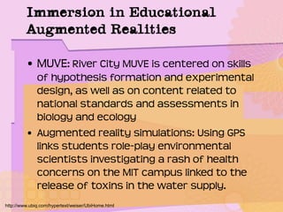 Immersion in Educational
Augmented Realities
• MUVE: River City MUVE is centered on skills
of hypothesis formation and experimental
design, as well as on content related to
national standards and assessments in
biology and ecology
• Augmented reality simulations: Using GPS
links students role-play environmental
scientists investigating a rash of health
concerns on the MIT campus linked to the
release of toxins in the water supply.
http://www.ubiq.com/hypertext/weiser/UbiHome.html
 