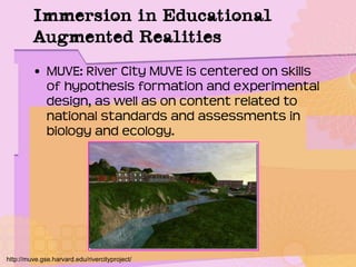 Immersion in Educational
Augmented Realities
• MUVE: River City MUVE is centered on skills
of hypothesis formation and experimental
design, as well as on content related to
national standards and assessments in
biology and ecology.
http://muve.gse.harvard.edu/rivercityproject/
 