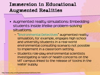 Immersion in Educational
Augmented Realities
• Augmented reality simulations: Embedding
students inside lifelike problem-solving
situations.
– "Environmental Detectives" augmented reality
simulation, for example, engages high school
and university students in a real-world
environmental consulting scenario not possible
to implement in a classroom setting.
– Students role-play environmental scientists
investigating a rash of health concerns on the
MIT campus linked to the release of toxins in the
water supply
http://www.ubiq.com/hypertext/weiser/UbiHome.html
 