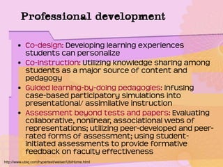 Professional development
• Co-design: Developing learning experiences
students can personalize
• Co-instruction: Utilizing knowledge sharing among
students as a major source of content and
pedagogy
• Guided learning-by-doing pedagogies: Infusing
case-based participatory simulations into
presentational/ assimilative instruction
• Assessment beyond tests and papers: Evaluating
collaborative, nonlinear, associational webs of
representations; utilizing peer-developed and peer-
rated forms of assessment; using student-
initiated assessments to provide formative
feedback on faculty effectiveness
http://www.ubiq.com/hypertext/weiser/UbiHome.html
 