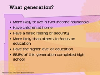 What generation?
• More likely to live in two-income household.
• Have children at home
• Have a basic feeling of security
• More likely than others to focus on
education
• Have the higher level of education
• 88.8% of this generation completed high
school
http://www.eiu.edu/~arc/ - Eastern Illinois U.
 