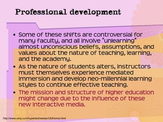 Professional development
• Some of these shifts are controversial for
many faculty, and all involve "unlearning"
almost unconscious beliefs, assumptions, and
values about the nature of teaching, learning,
and the academy.
• As the nature of students alters, instructors
must themselves experience mediated
immersion and develop neo-millennial learning
styles to continue effective teaching.
• The mission and structure of higher education
might change due to the influence of these
new interactive media.
http://www.ubiq.com/hypertext/weiser/UbiHome.html
 