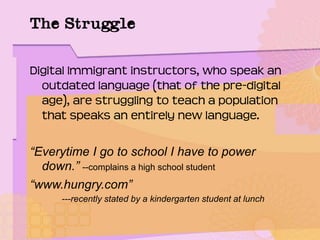 The Struggle
Digital Immigrant instructors, who speak an
outdated language (that of the pre-digital
age), are struggling to teach a population
that speaks an entirely new language.
“Everytime I go to school I have to power
down.” --complains a high school student
“www.hungry.com”
---recently stated by a kindergarten student at lunch
 